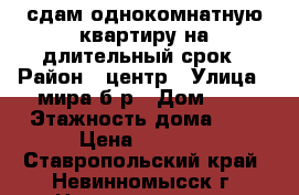 сдам однокомнатную квартиру на длительный срок › Район ­ центр › Улица ­ мира б-р › Дом ­ 4 › Этажность дома ­ 5 › Цена ­ 8 000 - Ставропольский край, Невинномысск г. Недвижимость » Квартиры аренда   . Ставропольский край